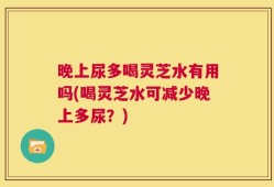 晚上尿多喝灵芝水有用吗(喝灵芝水可减少晚上多尿？)