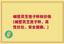 破壁灵芝孢子粉和价格(破壁灵芝孢子粉，高性价比，安全健康。)