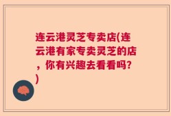 连云港灵芝专卖店(连云港有家专卖灵芝的店，你有兴趣去看看吗？)