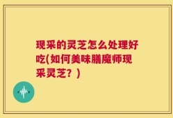 现采的灵芝怎么处理好吃(如何美味膳魔师现采灵芝？)