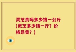 灵芝贵吗多少钱一公斤(灵芝多少钱一斤？价格昂贵？)