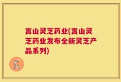 嵩山灵芝药业(嵩山灵芝药业发布全新灵芝产品系列)