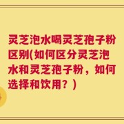 灵芝泡水喝灵芝孢子粉区别(如何区分灵芝泡水和灵芝孢子粉，如何选择和饮用？)