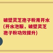 破壁灵芝孢子粉用开水(开水泡服，破壁灵芝孢子粉功效提升)