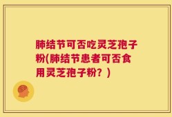 肺结节可否吃灵芝孢子粉(肺结节患者可否食用灵芝孢子粉？)