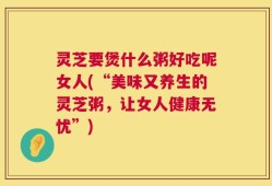 灵芝要煲什么粥好吃呢女人(“美味又养生的灵芝粥，让女人健康无忧”)