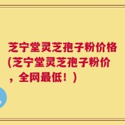 芝宁堂灵芝孢子粉价格(芝宁堂灵芝孢子粉价，全网最低！)