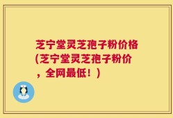 芝宁堂灵芝孢子粉价格(芝宁堂灵芝孢子粉价，全网最低！)