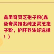 鑫圣奇灵芝孢子粉(鑫圣奇灵推出纯正灵芝孢子粉，护肝养生好选择！)