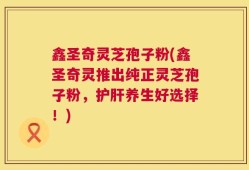 鑫圣奇灵芝孢子粉(鑫圣奇灵推出纯正灵芝孢子粉，护肝养生好选择！)