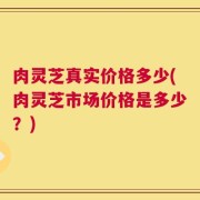 肉灵芝真实价格多少(肉灵芝市场价格是多少？)