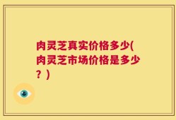 肉灵芝真实价格多少(肉灵芝市场价格是多少？)