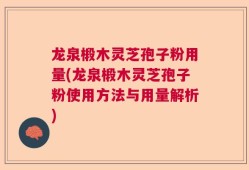 龙泉椴木灵芝孢子粉用量(龙泉椴木灵芝孢子粉使用方法与用量解析)