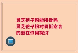 灵芝孢子粉能接骨吗_灵芝孢子粉对骨折愈合的潜在作用探讨