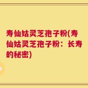 寿仙姑灵芝孢子粉(寿仙姑灵芝孢子粉：长寿的秘密)