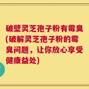 破壁灵芝孢子粉有霉臭(破解灵芝孢子粉的霉臭问题，让你放心享受健康益处)
