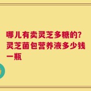 哪儿有卖灵芝多糖的？灵芝菌包营养液多少钱一瓶