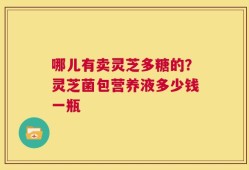 哪儿有卖灵芝多糖的？灵芝菌包营养液多少钱一瓶