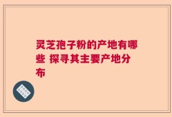 灵芝孢子粉的产地有哪些 探寻其主要产地分布
