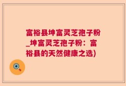 富裕县坤富灵芝孢子粉_坤富灵芝孢子粉：富裕县的天然健康之选)