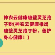 神农云健康破壁灵芝孢子粉(神农云健康推出破壁灵芝孢子粉，善护身心健康！)