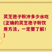 灵芝孢子粉冲多少水吃(正确的灵芝孢子粉饮用方法，一定要了解！)
