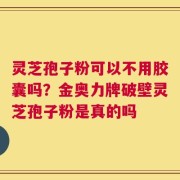 灵芝孢子粉可以不用胶囊吗？金奥力牌破壁灵芝孢子粉是真的吗