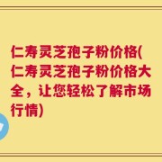 仁寿灵芝孢子粉价格(仁寿灵芝孢子粉价格大全，让您轻松了解市场行情)