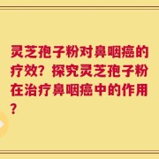 灵芝孢子粉对鼻咽癌的疗效？探究灵芝孢子粉在治疗鼻咽癌中的作用？