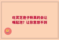 吃灵芝孢子粉真的会让嘴起泡？让你意想不到