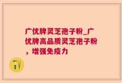 广优牌灵芝孢子粉_广优牌高品质灵芝孢子粉，增强免疫力