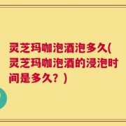 灵芝玛咖泡酒泡多久(灵芝玛咖泡酒的浸泡时间是多久？)