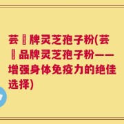 芸璟牌灵芝孢子粉(芸璟品牌灵芝孢子粉——增强身体免疫力的绝佳选择)