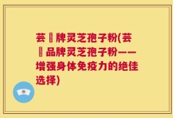 芸璟牌灵芝孢子粉(芸璟品牌灵芝孢子粉——增强身体免疫力的绝佳选择)
