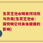 生灵芝泡水喝有何功效与作用(生灵芝泡水：探究喝它对身体健康的影响)