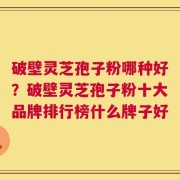 破壁灵芝孢子粉哪种好？破壁灵芝孢子粉十大品牌排行榜什么牌子好