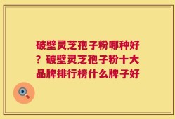 破壁灵芝孢子粉哪种好？破壁灵芝孢子粉十大品牌排行榜什么牌子好