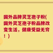 国外品牌灵芝孢子粉(国外灵芝孢子粉品牌改变生活，健康受益无穷！)