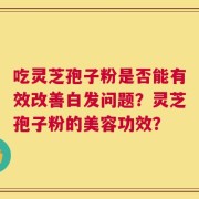 吃灵芝孢子粉是否能有效改善白发问题？灵芝孢子粉的美容功效？