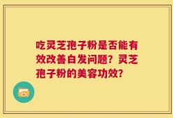 吃灵芝孢子粉是否能有效改善白发问题？灵芝孢子粉的美容功效？