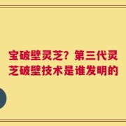 宝破壁灵芝？第三代灵芝破壁技术是谁发明的