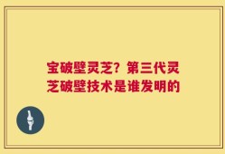 宝破壁灵芝？第三代灵芝破壁技术是谁发明的