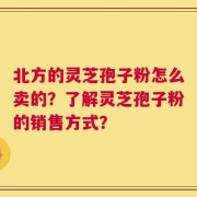 北方的灵芝孢子粉怎么卖的？了解灵芝孢子粉的销售方式？