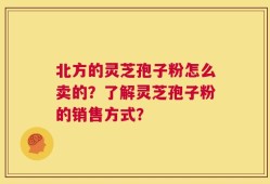 北方的灵芝孢子粉怎么卖的？了解灵芝孢子粉的销售方式？