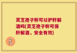 灵芝孢子粉可以护肝解酒吗(灵芝孢子粉可保肝解酒，安全有效)