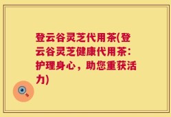 登云谷灵芝代用茶(登云谷灵芝健康代用茶：护理身心，助您重获活力)