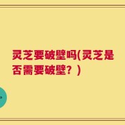 灵芝要破壁吗(灵芝是否需要破壁？)
