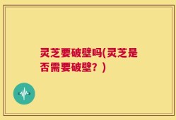 灵芝要破壁吗(灵芝是否需要破壁？)