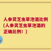 人参灵芝虫草泡酒比例(人参灵芝虫草泡酒的正确比例！)