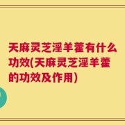 天麻灵芝淫羊藿有什么功效(天麻灵芝淫羊藿的功效及作用)